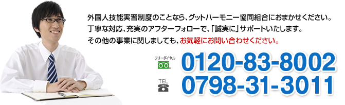 外国人技能実習制度のことなら、グッドハーモニー協同組合におまかせください。丁寧な対応、充実のアフターフォローで、「誠実に」サポートいたします。その他の事業に関しましても、お気軽にお問い合わせください。フリーダイヤル0120-83-8002 tel0798-31-3011